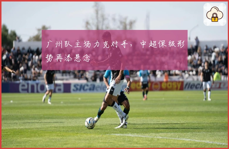 广州队主场力克对手，中超保级形势再添悬念
