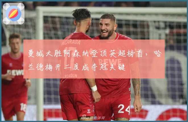 曼城大胜阿森纳登顶英超榜首,哈兰德梅开二度成夺冠关键