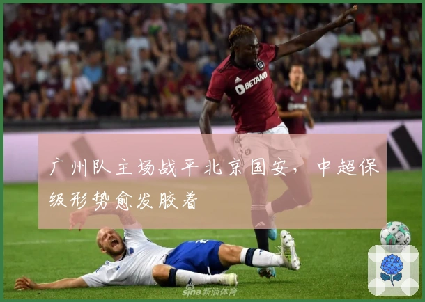广州队主场战平北京国安，中超保级形势愈发胶着