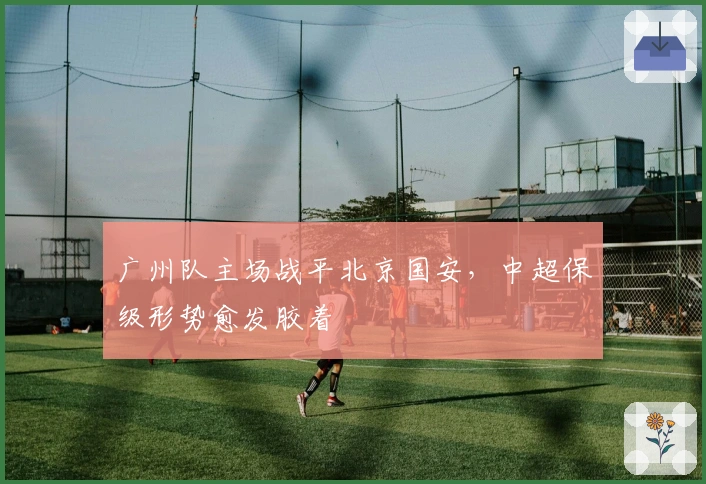 广州队主场战平北京国安，中超保级形势愈发胶着
