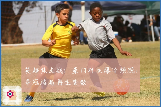 英超焦点战：豪门对决爆冷频现，争冠格局再生变数