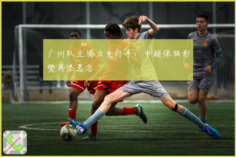 广州队主场力克对手,中超保级形势再添悬念