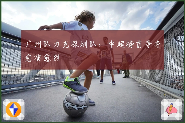 广州队力克深圳队，中超榜首争夺愈演愈烈