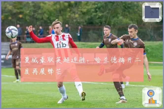 曼城豪取英超连胜，哈兰德梅开二度再展锋芒